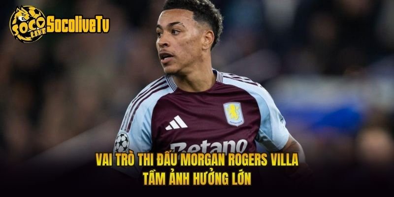 Vai Trò Thi Đấu Morgan Rogers Villa – Tầm Ảnh Hưởng Lớn